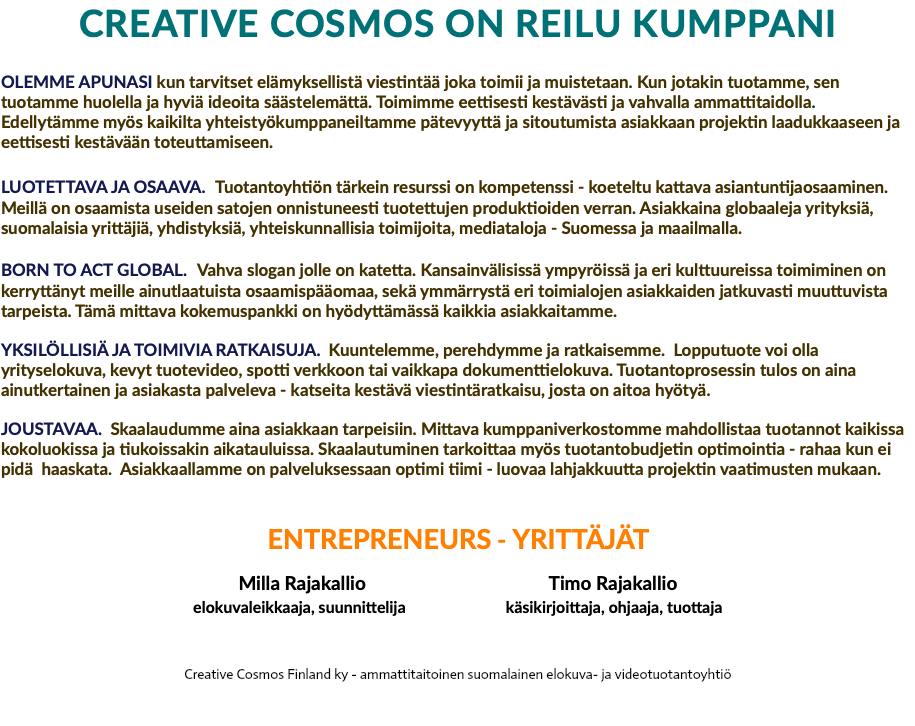 CREATIVE COSMOS ON REILU KUMPPANI OLEMME APUNASI kun tarvitset elämyksellistä viestintää joka toimii ja muistetaan. Kun jotakin tuotamme, sen tuotamme huolella ja hyviä ideoita säästelemättä. Toimimme eettisesti kestävästi ja vahvalla ammattitaidolla. Edellytämme myös kaikilta yhteistyökumppaneiltamme pätevyyttä ja sitoutumista asiakkaan projektin laadukkaaseen ja eettisesti kestävään toteuttamiseen. LUOTETTAVA JA OSAAVA. Tuotantoyhtiön tärkein resurssi on kompetenssi - koeteltu kattava asiantuntijaosaaminen. Meillä on osaamista useiden satojen onnistuneesti tuotettujen produktioiden verran. Asiakkaina globaaleja yrityksiä, suomalaisia yrittäjiä, yhdistyksiä, yhteiskunnallisia toimijoita, mediataloja - Suomessa ja maailmalla. BORN TO ACT GLOBAL. Vahva slogan jolle on katetta. Kansainvälisissä ympyröissä ja eri kulttuureissa toimiminen on kerryttänyt meille ainutlaatuista osaamispääomaa, sekä ymmärrystä eri toimialojen asiakkaiden jatkuvasti muuttuvista tarpeista. Tämä mittava kokemuspankki on hyödyttämässä kaikkia asiakkaitamme. YKSILÖLLISIÄ JA TOIMIVIA RATKAISUJA. Kuuntelemme, perehdymme ja ratkaisemme. Lopputuote voi olla yrityselokuva, kevyt tuotevideo, spotti verkkoon tai vaikkapa dokumenttielokuva. Tuotantoprosessin tulos on aina ainutkertainen ja asiakasta palveleva - katseita kestävä viestintäratkaisu, josta on aitoa hyötyä. JOUSTAVAA. Skaalaudumme aina asiakkaan tarpeisiin. Mittava kumppaniverkostomme mahdollistaa tuotannot kaikissa kokoluokissa ja tiukoissakin aikatauluissa. Skaalautuminen tarkoittaa myös tuotantobudjetin optimointia - rahaa kun ei pidä haaskata. Asiakkaallamme on palveluksessaan optimi tiimi - luovaa lahjakkuutta projektin vaatimusten mukaan. ENTREPRENEURS - YRITTÄJÄT Milla Rajakallio Timo Rajakallio elokuvaleikkaaja, suunnittelija käsikirjoittaja, ohjaaja, tuottaja Creative Cosmos Finland ky - ammattitaitoinen suomalainen elokuva- ja videotuotantoyhtiö 