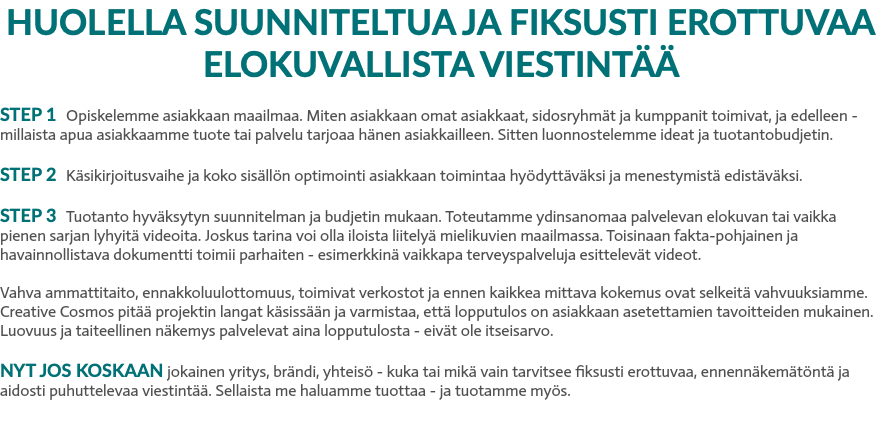 HUOLELLA SUUNNITELTUA JA FIKSUSTI EROTTUVAA ELOKUVALLISTA VIESTINTÄÄ STEP 1 Opiskelemme asiakkaan maailmaa. Miten asiakkaan omat asiakkaat, sidosryhmät ja kumppanit toimivat, ja edelleen -millaista apua asiakkaamme tuote tai palvelu tarjoaa hänen asiakkailleen. Sitten luonnostelemme ideat ja tuotantobudjetin. STEP 2 Käsikirjoitusvaihe ja koko sisällön optimointi asiakkaan toimintaa hyödyttäväksi ja menestymistä edistäväksi. STEP 3 Tuotanto hyväksytyn suunnitelman ja budjetin mukaan. Toteutamme ydinsanomaa palvelevan elokuvan tai vaikka pienen sarjan lyhyitä videoita. Joskus tarina voi olla iloista liitelyä mielikuvien maailmassa. Toisinaan fakta-pohjainen ja havainnollistava dokumentti toimii parhaiten - esimerkkinä vaikkapa terveyspalveluja esittelevät videot. Vahva ammattitaito, ennakkoluulottomuus, toimivat verkostot ja ennen kaikkea mittava kokemus ovat selkeitä vahvuuksiamme. Creative Cosmos pitää projektin langat käsissään ja varmistaa, että lopputulos on asiakkaan asetettamien tavoitteiden mukainen. Luovuus ja taiteellinen näkemys palvelevat aina lopputulosta - eivät ole itseisarvo. NYT JOS KOSKAAN jokainen yritys, brändi, yhteisö - kuka tai mikä vain tarvitsee fiksusti erottuvaa, ennennäkemätöntä ja aidosti puhuttelevaa viestintää. Sellaista me haluamme tuottaa - ja tuotamme myös.