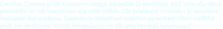 Creative Cosmos pitää tuotannon langat käsissään ja varmistaa, että työn alla oleva produktio on valmistuttuaan sitä mitä pitikin. Siis asiakkaan toiveiden ja tarpeiden mukainen kokonaisuus. Luovuus ja taiteelliset ambitiot palvelevat silloin sisältöä - eivät ole itseisarvo. Valmis kokonaisuus on siis aina hyvässä balanssissa!
