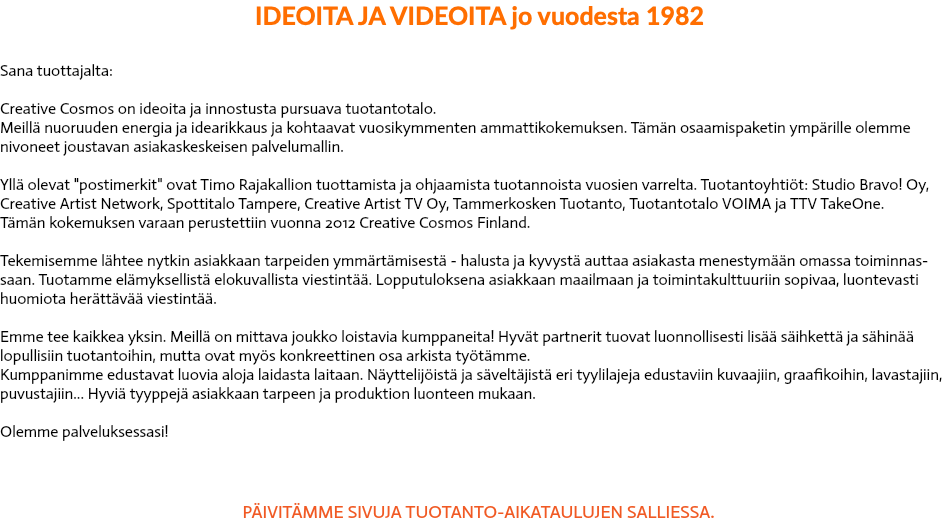  IDEOITA JA VIDEOITA jo vuodesta 1982 Sana tuottajalta: Creative Cosmos on ideoita ja innostusta pursuava tuotantotalo. Meillä nuoruuden energia ja idearikkaus ja kohtaavat vuosikymmenten ammattikokemuksen. Tämän osaamispaketin ympärille olemme nivoneet joustavan asiakaskeskeisen palvelumallin. Yllä olevat "postimerkit" ovat Timo Rajakallion tuottamista ja ohjaamista tuotannoista vuosien varrelta. Tuotantoyhtiöt: Studio Bravo! Oy, Creative Artist Network, Spottitalo Tampere, Creative Artist TV Oy, Tammerkosken Tuotanto, Tuotantotalo VOIMA ja TTV TakeOne. Tämän kokemuksen varaan perustettiin vuonna 2012 Creative Cosmos Finland. Tekemisemme lähtee nytkin asiakkaan tarpeiden ymmärtämisestä - halusta ja kyvystä auttaa asiakasta menestymään omassa toiminnas-saan. Tuotamme elämyksellistä elokuvallista viestintää. Lopputuloksena asiakkaan maailmaan ja toimintakulttuuriin sopivaa, luontevasti huomiota herättävää viestintää. Emme tee kaikkea yksin. Meillä on mittava joukko loistavia kumppaneita! Hyvät partnerit tuovat luonnollisesti lisää säihkettä ja sähinää lopullisiin tuotantoihin, mutta ovat myös konkreettinen osa arkista työtämme. Kumppanimme edustavat luovia aloja laidasta laitaan. Näyttelijöistä ja säveltäjistä eri tyylilajeja edustaviin kuvaajiin, graafikoihin, lavastajiin, puvustajiin... Hyviä tyyppejä asiakkaan tarpeen ja produktion luonteen mukaan. Olemme palveluksessasi! PÄIVITÄMME SIVUJA TUOTANTO-AIKATAULUJEN SALLIESSA. 