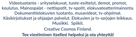 Videotuotanto - yrityselokuvat, tuote-esittelyt, demot, promot, koulutus. Mainospalat - nettispotit, tv-spotit, elokuvateatterimainonta. Dokumenttielokuvien tuotanto, musavideot, tv-ohjelmat. Käsikirjoitukset ja ohjaajan palvelut. Elokuvien ja tv-sarjojen leikkaus. Musiikki. Spiikit. Creative Cosmos Finland. Tee viestiminen itsellesi helpoksi ja ota yhteyttä!